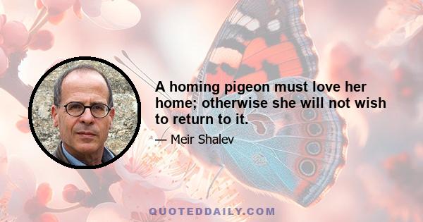 A homing pigeon must love her home; otherwise she will not wish to return to it.