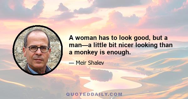 A woman has to look good, but a man—a little bit nicer looking than a monkey is enough.