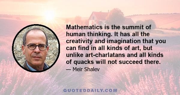 Mathematics is the summit of human thinking. It has all the creativity and imagination that you can find in all kinds of art, but unlike art-charlatans and all kinds of quacks will not succeed there.