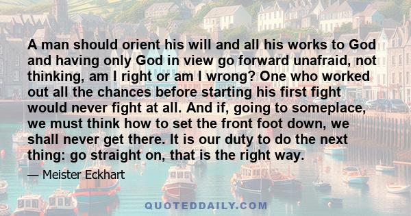 A man should orient his will and all his works to God and having only God in view go forward unafraid, not thinking, am I right or am I wrong? One who worked out all the chances before starting his first fight would