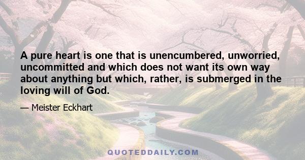 A pure heart is one that is unencumbered, unworried, uncommitted and which does not want its own way about anything but which, rather, is submerged in the loving will of God.