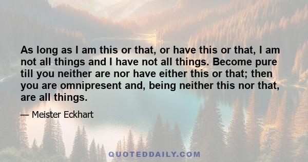 As long as I am this or that, or have this or that, I am not all things and I have not all things. Become pure till you neither are nor have either this or that; then you are omnipresent and, being neither this nor