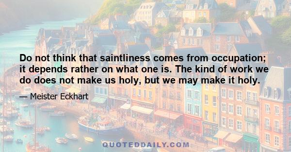 Do not think that saintliness comes from occupation; it depends rather on what one is. The kind of work we do does not make us holy but we may make it holy. However “sacred” a calling may be, as it is a calling, it has