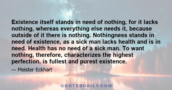 Existence itself stands in need of nothing, for it lacks nothing, whereas everything else needs it, because outside of it there is nothing. Nothingness stands in need of existence, as a sick man lacks health and is in