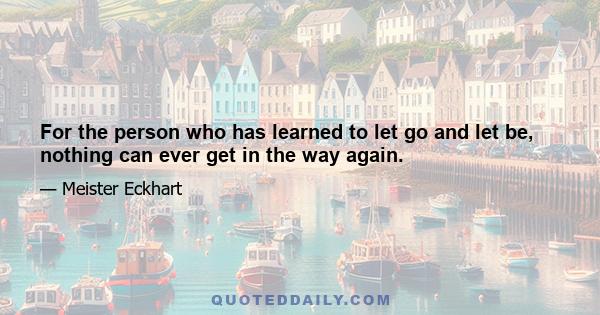 For the person who has learned to let go and let be, nothing can ever get in the way again.