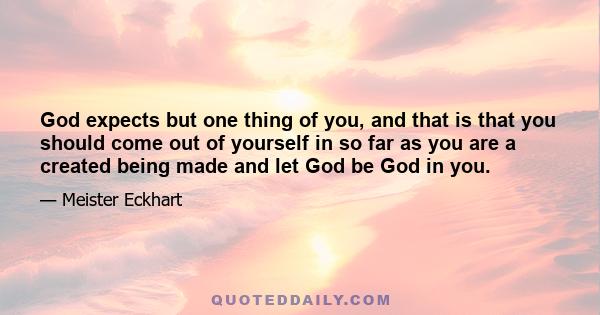 God expects but one thing of you, and that is that you should come out of yourself in so far as you are a created being made and let God be God in you.