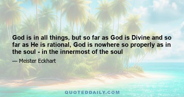 God is in all things, but so far as God is Divine and so far as He is rational, God is nowhere so properly as in the soul - in the innermost of the soul