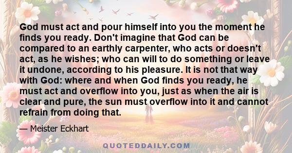 God must act and pour himself into you the moment he finds you ready. Don't imagine that God can be compared to an earthly carpenter, who acts or doesn't act, as he wishes; who can will to do something or leave it