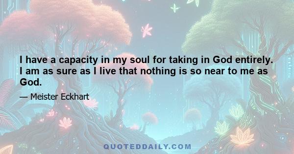 I have a capacity in my soul for taking in God entirely. I am as sure as I live that nothing is so near to me as God.