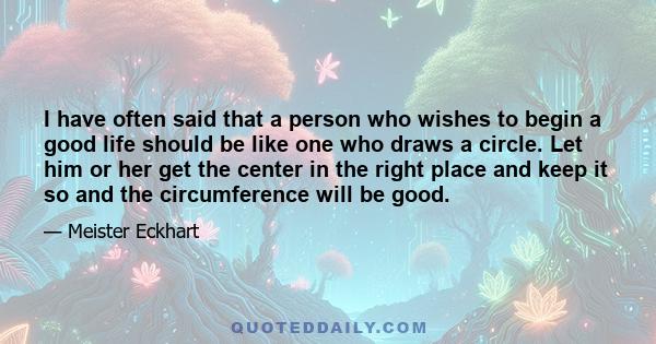 I have often said that a person who wishes to begin a good life should be like one who draws a circle. Let him or her get the center in the right place and keep it so and the circumference will be good.