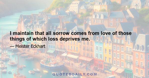 I maintain that all sorrow comes from love of those things of which loss deprives me.