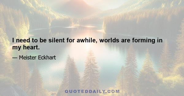 I need to be silent for awhile, worlds are forming in my heart.