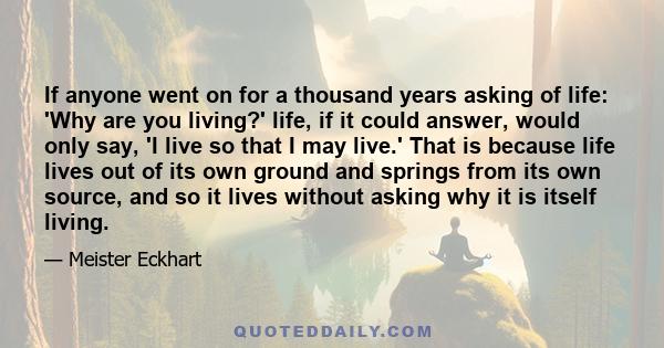 If anyone went on for a thousand years asking of life: 'Why are you living?' life, if it could answer, would only say, 'I live so that I may live.' That is because life lives out of its own ground and springs from its