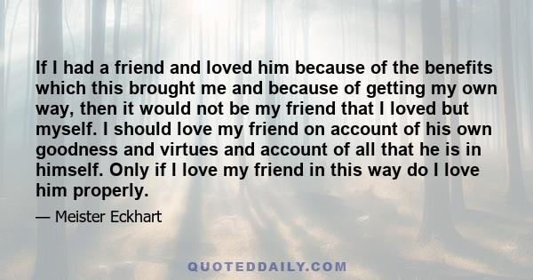 If I had a friend and loved him because of the benefits which this brought me and because of getting my own way, then it would not be my friend that I loved but myself. I should love my friend on account of his own