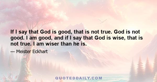 If I say that God is good, that is not true. God is not good. I am good, and if I say that God is wise, that is not true. I am wiser than he is.