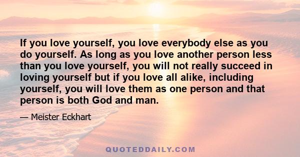 If you love yourself, you love everybody else as you do yourself. As long as you love another person less than you love yourself, you will not really succeed in loving yourself but if you love all alike, including