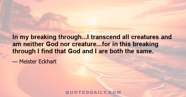 In my breaking through...I transcend all creatures and am neither God nor creature...for in this breaking through I find that God and I are both the same.