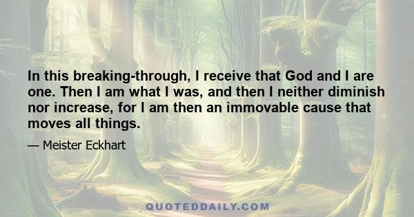 In this breaking-through, I receive that God and I are one. Then I am what I was, and then I neither diminish nor increase, for I am then an immovable cause that moves all things.