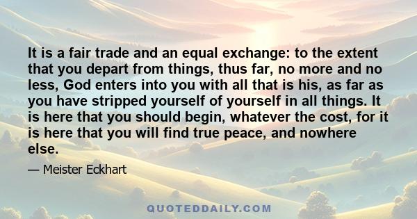 It is a fair trade and an equal exchange: to the extent that you depart from things, thus far, no more and no less, God enters into you with all that is his, as far as you have stripped yourself of yourself in all