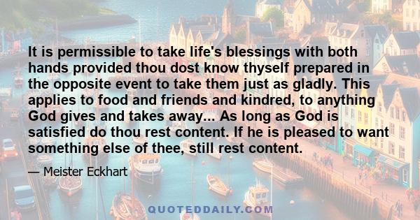 It is permissible to take life's blessings with both hands provided thou dost know thyself prepared in the opposite event to take them just as gladly. This applies to food and friends and kindred, to anything God gives