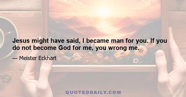 Jesus might have said, I became man for you. If you do not become God for me, you wrong me.