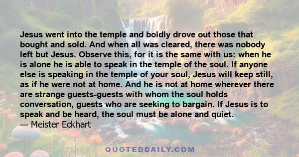 Jesus went into the temple and boldly drove out those that bought and sold. And when all was cleared, there was nobody left but Jesus. Observe this, for it is the same with us: when he is alone he is able to speak in