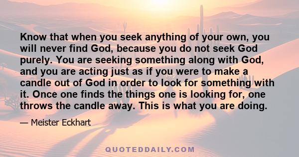 Know that when you seek anything of your own, you will never find God, because you do not seek God purely. You are seeking something along with God, and you are acting just as if you were to make a candle out of God in