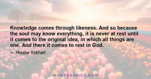 Knowledge comes through likeness. And so because the soul may know everything, it is never at rest until it comes to the original idea, in which all things are one. And there it comes to rest in God.