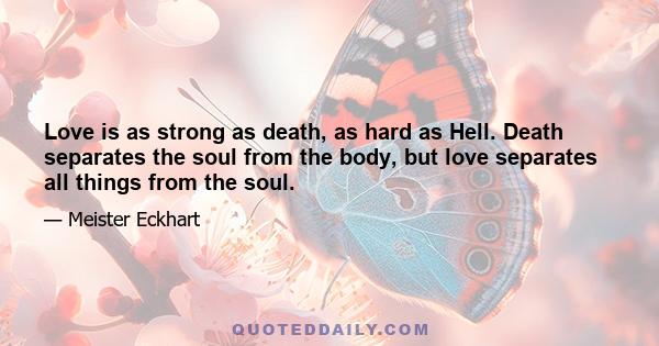 Love is as strong as death, as hard as Hell. Death separates the soul from the body, but love separates all things from the soul.