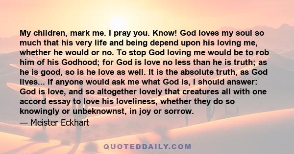 My children, mark me. I pray you. Know! God loves my soul so much that his very life and being depend upon his loving me, whether he would or no. To stop God loving me would be to rob him of his Godhood; for God is love 