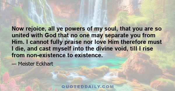 Now rejoice, all ye powers of my soul, that you are so united with God that no one may separate you from Him. I cannot fully praise nor love Him therefore must I die, and cast myself into the divine void, till I rise