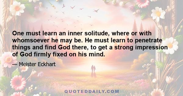 One must learn an inner solitude, where or with whomsoever he may be. He must learn to penetrate things and find God there, to get a strong impression of God firmly fixed on his mind.