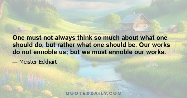 One must not always think so much about what one should do, but rather what one should be. Our works do not ennoble us; but we must ennoble our works.