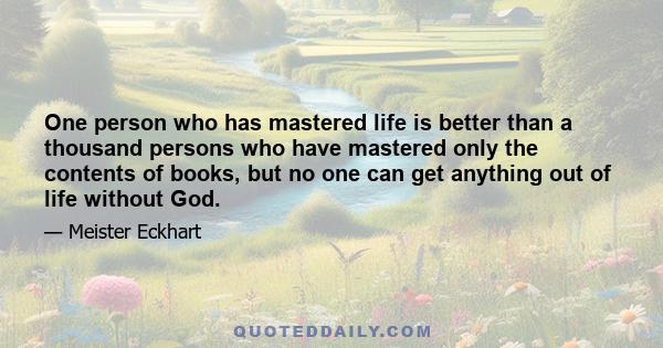 One person who has mastered life is better than a thousand persons who have mastered only the contents of books, but no one can get anything out of life without God.