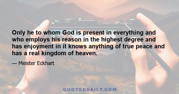 Only he to whom God is present in everything and who employs his reason in the highest degree and has enjoyment in it knows anything of true peace and has a real kingdom of heaven.