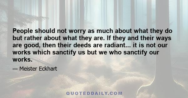 People should not worry as much about what they do but rather about what they are. If they and their ways are good, then their deeds are radiant... it is not our works which sanctify us but we who sanctify our works.