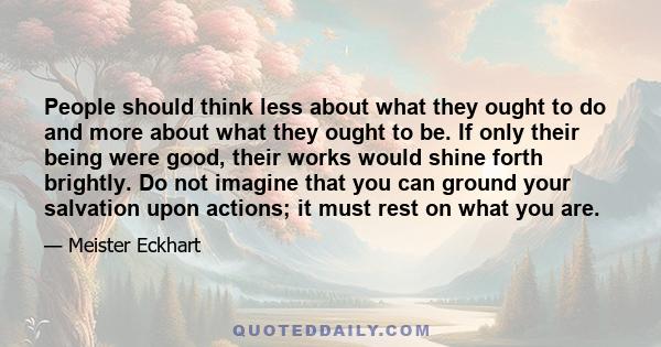 People should think less about what they ought to do and more about what they ought to be. If only their being were good, their works would shine forth brightly. Do not imagine that you can ground your salvation upon