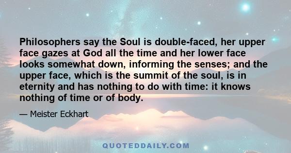 Philosophers say the Soul is double-faced, her upper face gazes at God all the time and her lower face looks somewhat down, informing the senses; and the upper face, which is the summit of the soul, is in eternity and