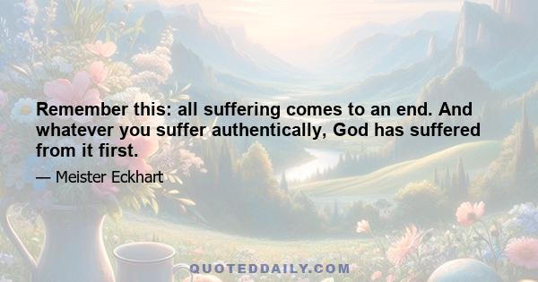 Remember this: all suffering comes to an end. And whatever you suffer authentically, God has suffered from it first.