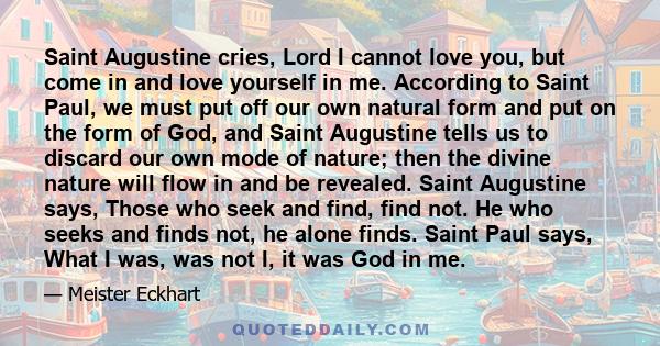 Saint Augustine cries, Lord I cannot love you, but come in and love yourself in me. According to Saint Paul, we must put off our own natural form and put on the form of God, and Saint Augustine tells us to discard our