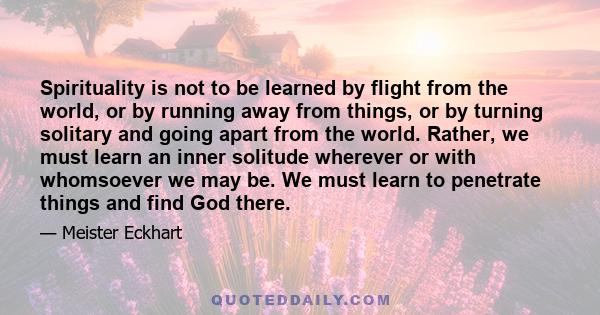 Spirituality is not to be learned by flight from the world, or by running away from things, or by turning solitary and going apart from the world. Rather, we must learn an inner solitude wherever or with whomsoever we