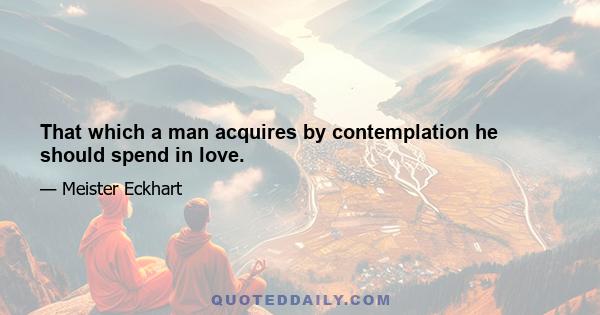 That which a man acquires by contemplation he should spend in love.