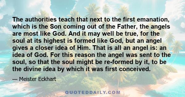 The authorities teach that next to the first emanation, which is the Son coming out of the Father, the angels are most like God. And it may well be true, for the soul at its highest is formed like God, but an angel