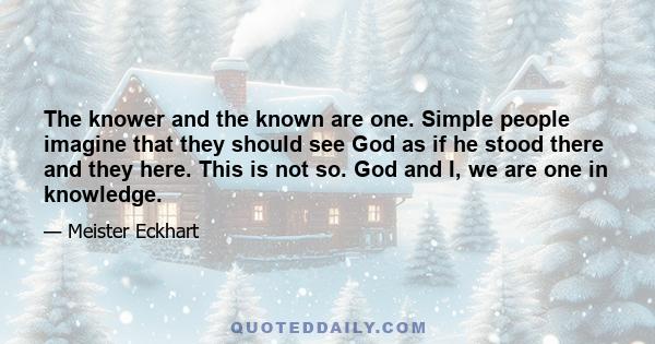 The knower and the known are one. Simple people imagine that they should see God as if he stood there and they here. This is not so. God and I, we are one in knowledge.