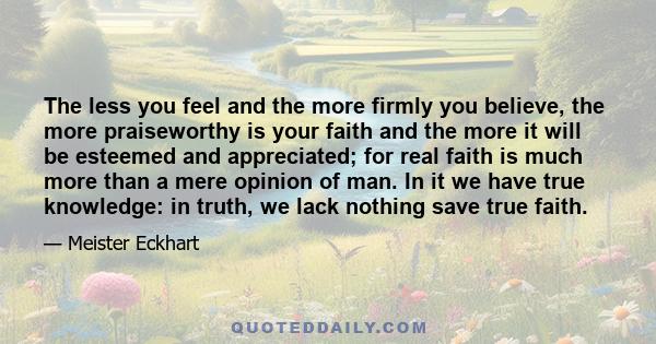 The less you feel and the more firmly you believe, the more praiseworthy is your faith and the more it will be esteemed and appreciated; for real faith is much more than a mere opinion of man. In it we have true