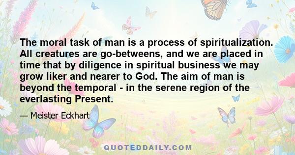 The moral task of man is a process of spiritualization. All creatures are go-betweens, and we are placed in time that by diligence in spiritual business we may grow liker and nearer to God. The aim of man is beyond the