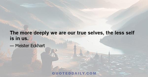 The more deeply we are our true selves, the less self is in us.