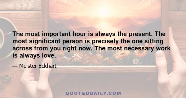 The most important hour is always the present. The most significant person is precisely the one sitting across from you right now. The most necessary work is always love.