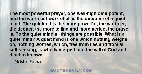 The most powerful prayer, one well-nigh omnipotent, and the worthiest work of all is the outcome of a quiet mind. The quieter it is the more powerful, the worthier, the deeper, the more telling and more perfect the