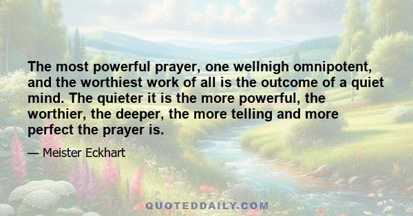 The most powerful prayer, one wellnigh omnipotent, and the worthiest work of all is the outcome of a quiet mind. The quieter it is the more powerful, the worthier, the deeper, the more telling and more perfect the